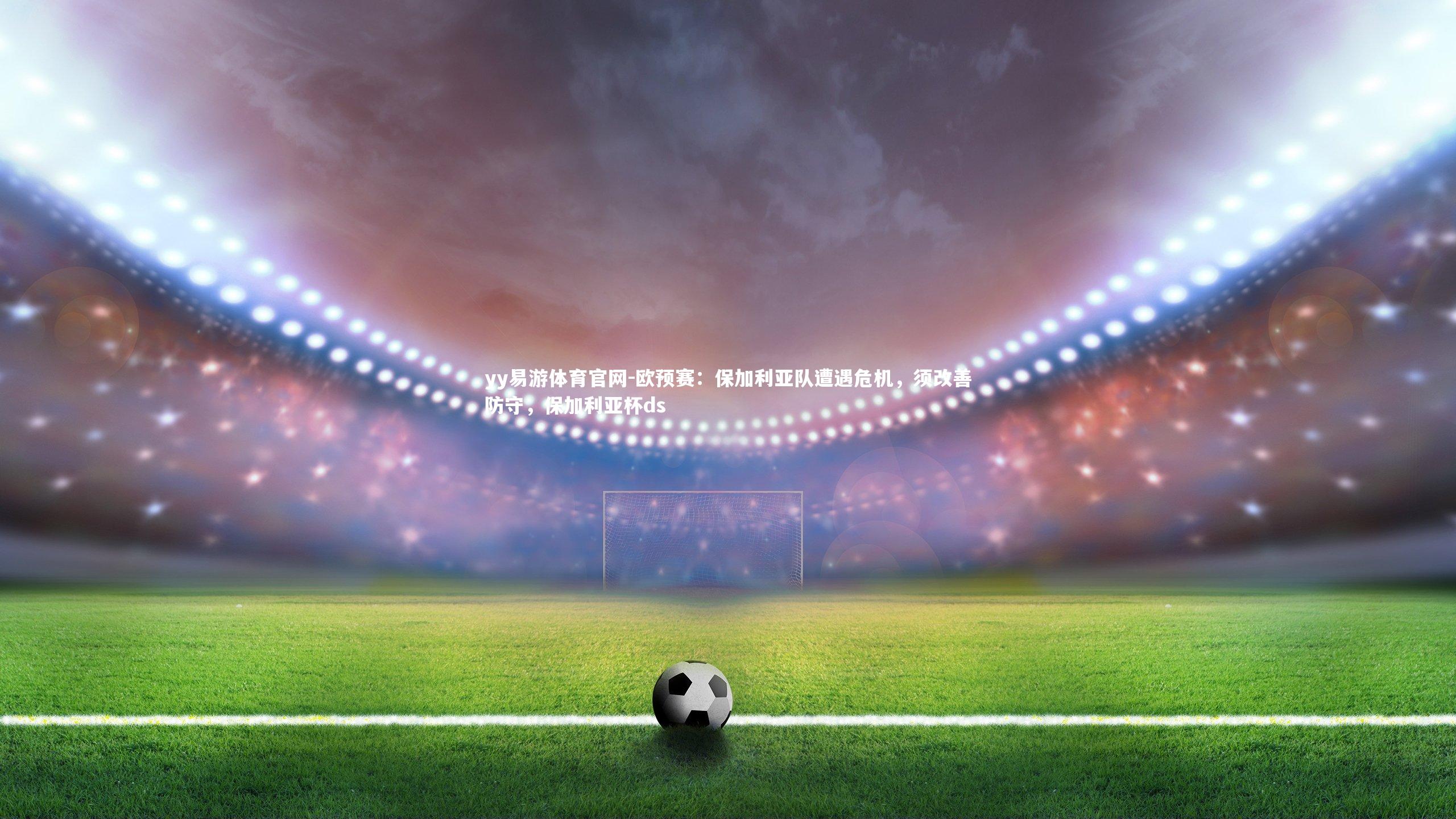 yy易游体育官网-欧预赛：保加利亚队遭遇危机，须改善防守，保加利亚杯ds